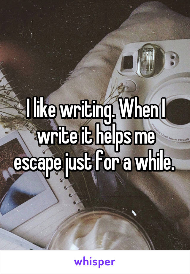 I like writing. When I write it helps me escape just for a while. 