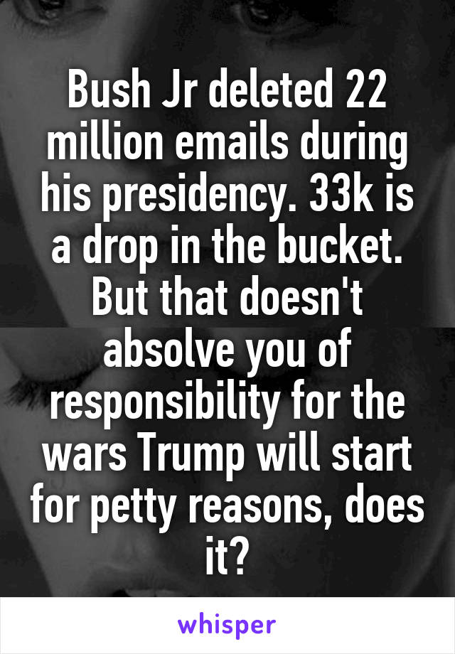 Bush Jr deleted 22 million emails during his presidency. 33k is a drop in the bucket.
But that doesn't absolve you of responsibility for the wars Trump will start for petty reasons, does it?