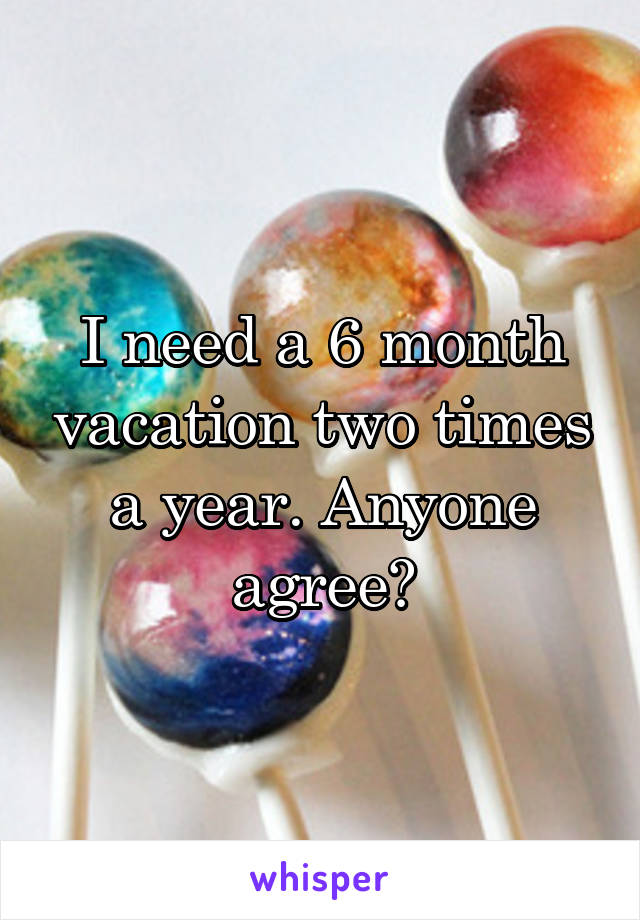 I need a 6 month vacation two times a year. Anyone agree?