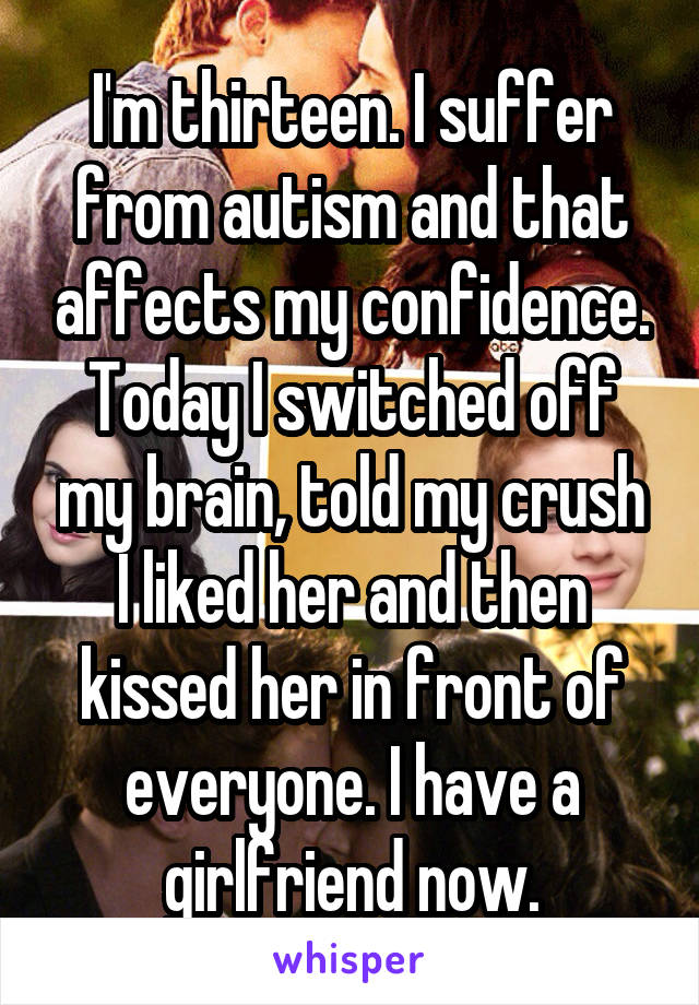 I'm thirteen. I suffer from autism and that affects my confidence. Today I switched off my brain, told my crush I liked her and then kissed her in front of everyone. I have a girlfriend now.