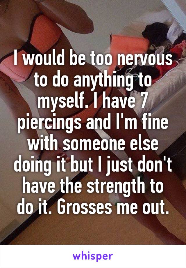 I would be too nervous to do anything to myself. I have 7 piercings and I'm fine with someone else doing it but I just don't have the strength to do it. Grosses me out.