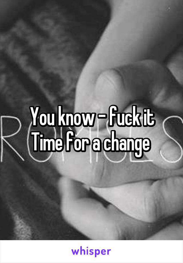 You know - fuck it
Time for a change 