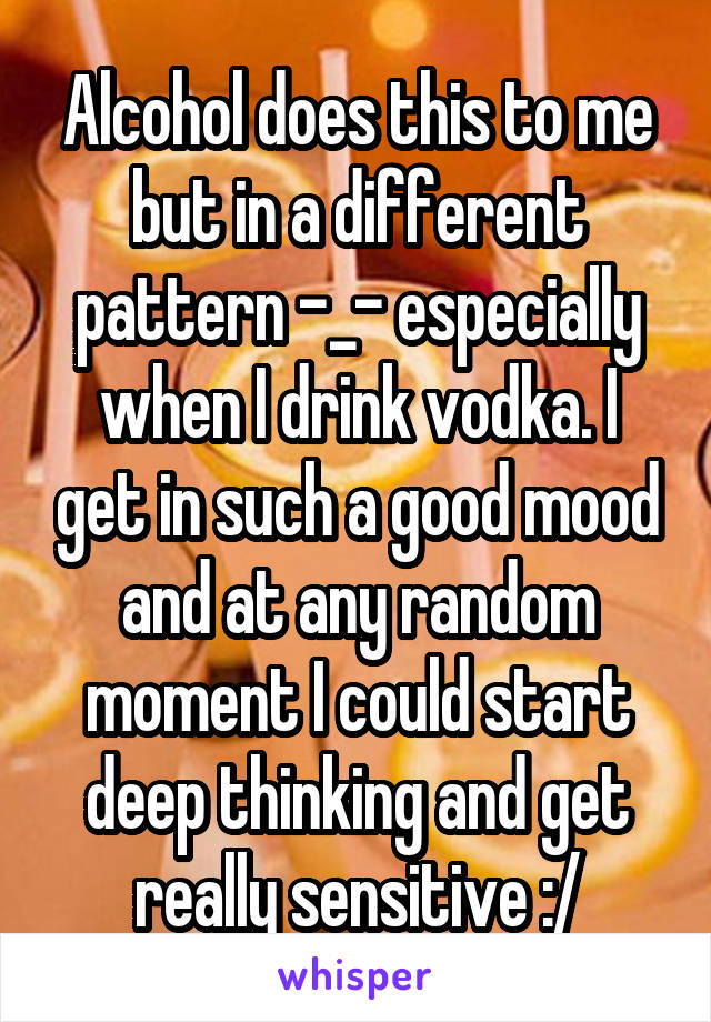 Alcohol does this to me but in a different pattern -_- especially when I drink vodka. I get in such a good mood and at any random moment I could start deep thinking and get really sensitive :/