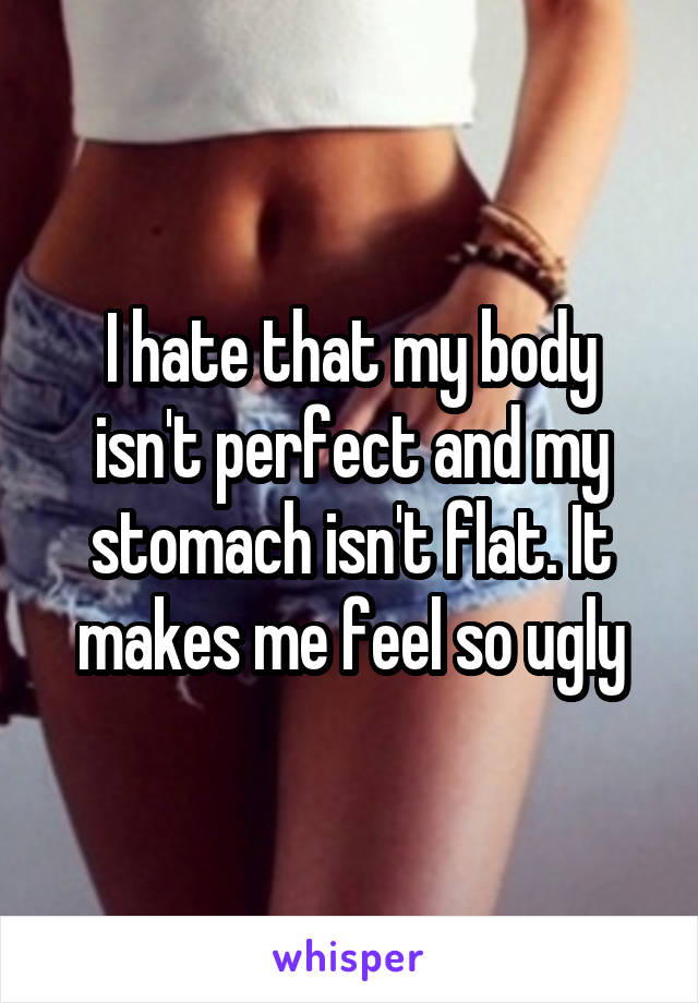 I hate that my body isn't perfect and my stomach isn't flat. It makes me feel so ugly