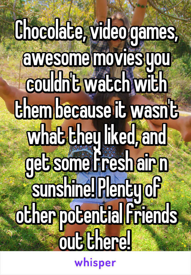 Chocolate, video games, awesome movies you couldn't watch with them because it wasn't what they liked, and get some fresh air n sunshine! Plenty of other potential friends out there! 