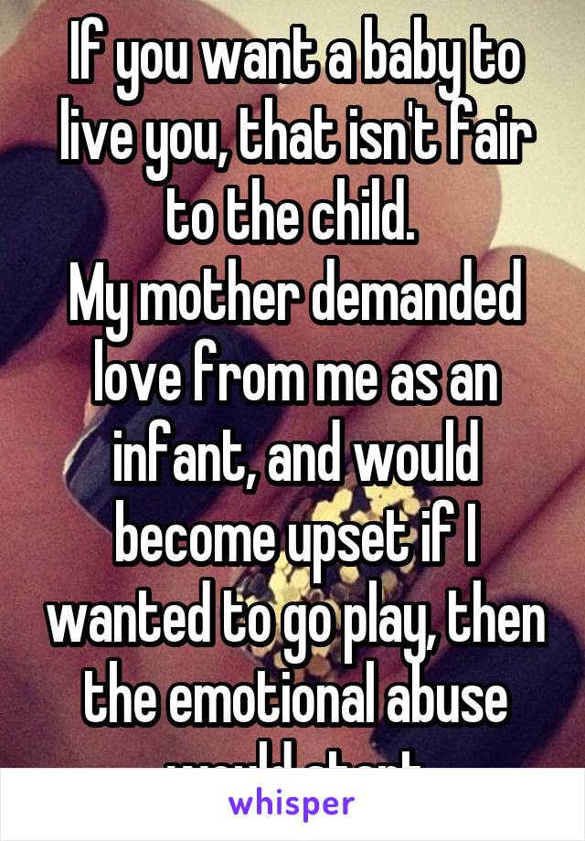 If you want a baby to live you, that isn't fair to the child. 
My mother demanded love from me as an infant, and would become upset if I wanted to go play, then the emotional abuse would start