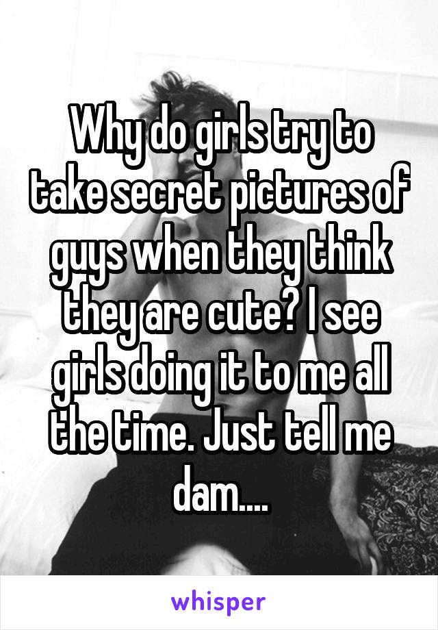 Why do girls try to take secret pictures of guys when they think they are cute? I see girls doing it to me all the time. Just tell me dam....