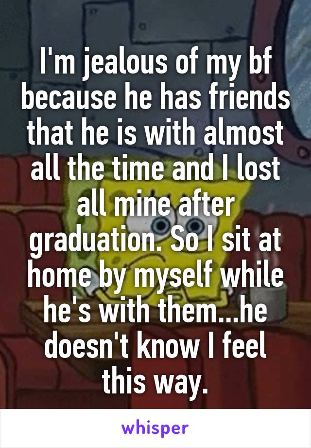 I'm jealous of my bf because he has friends that he is with almost all the time and I lost all mine after graduation. So I sit at home by myself while he's with them...he doesn't know I feel this way.