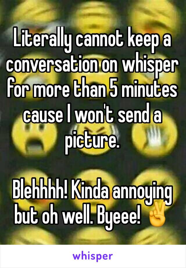 Literally cannot keep a conversation on whisper for more than 5 minutes cause I won't send a picture. 

Blehhhh! Kinda annoying but oh well. Byeee! ✌️️