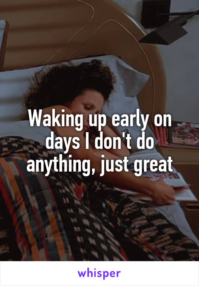 Waking up early on days I don't do anything, just great