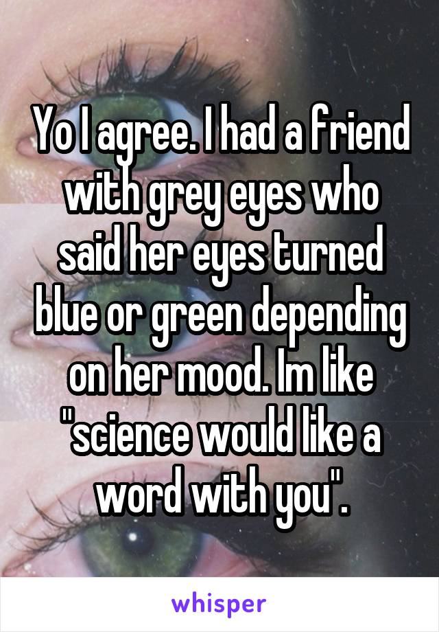 Yo I agree. I had a friend with grey eyes who said her eyes turned blue or green depending on her mood. Im like "science would like a word with you".