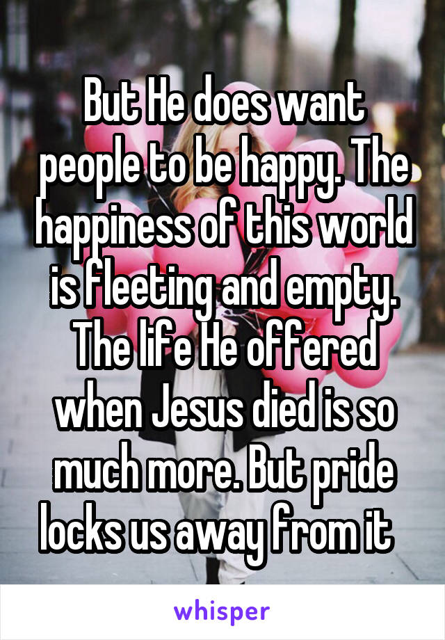 But He does want people to be happy. The happiness of this world is fleeting and empty. The life He offered when Jesus died is so much more. But pride locks us away from it  