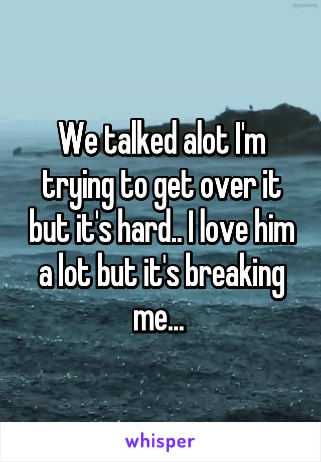 We talked alot I'm trying to get over it but it's hard.. I love him a lot but it's breaking me... 