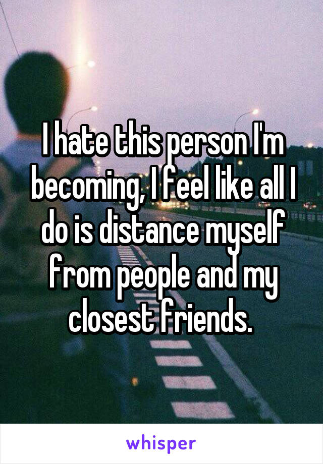 I hate this person I'm becoming, I feel like all I do is distance myself from people and my closest friends. 
