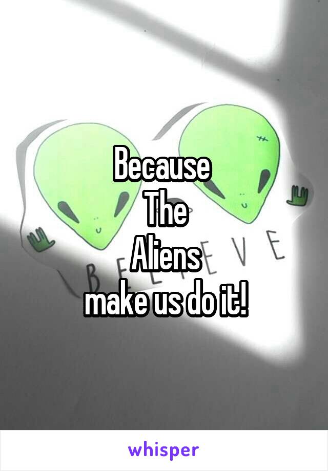 Because 
The
Aliens
make us do it!