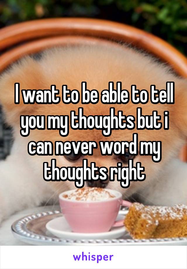 I want to be able to tell you my thoughts but i can never word my thoughts right