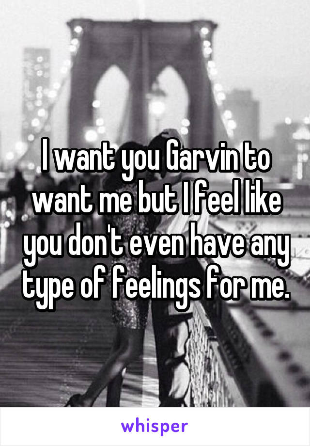 I want you Garvin to want me but I feel like you don't even have any type of feelings for me.