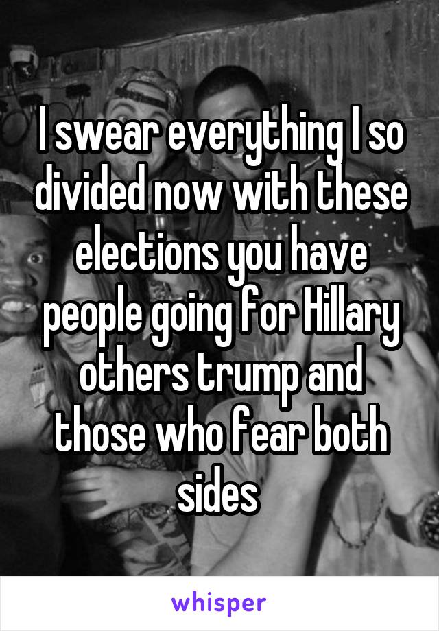 I swear everything I so divided now with these elections you have people going for Hillary others trump and those who fear both sides 