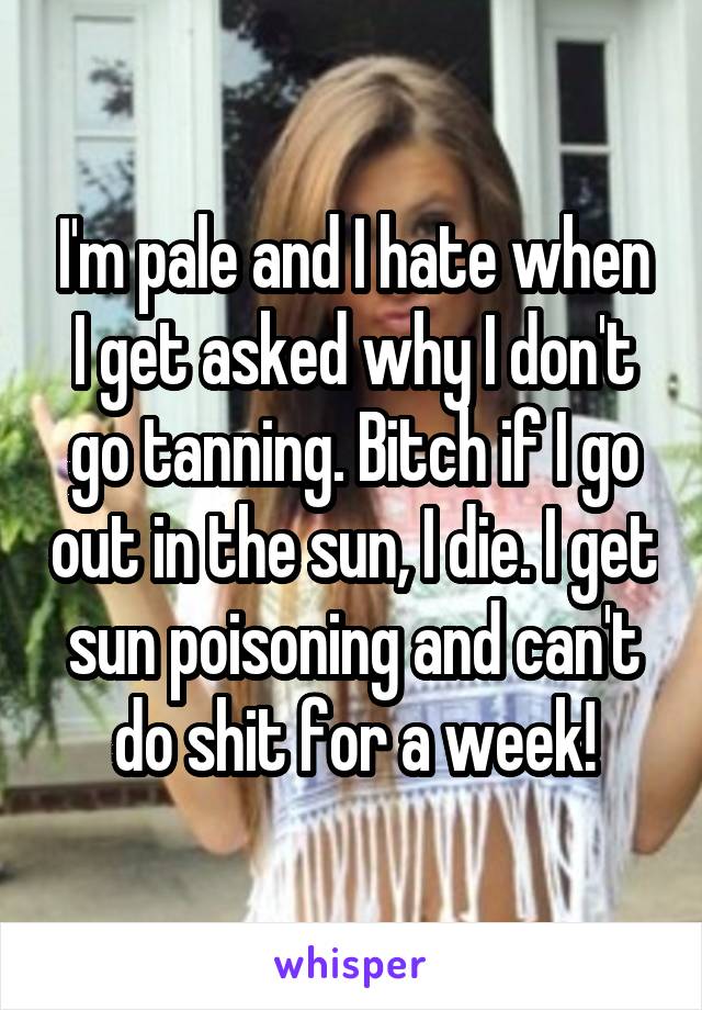 I'm pale and I hate when I get asked why I don't go tanning. Bitch if I go out in the sun, I die. I get sun poisoning and can't do shit for a week!