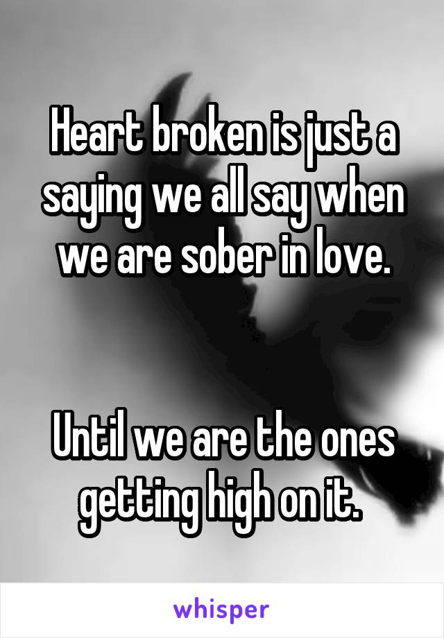 Heart broken is just a saying we all say when we are sober in love.


Until we are the ones getting high on it. 