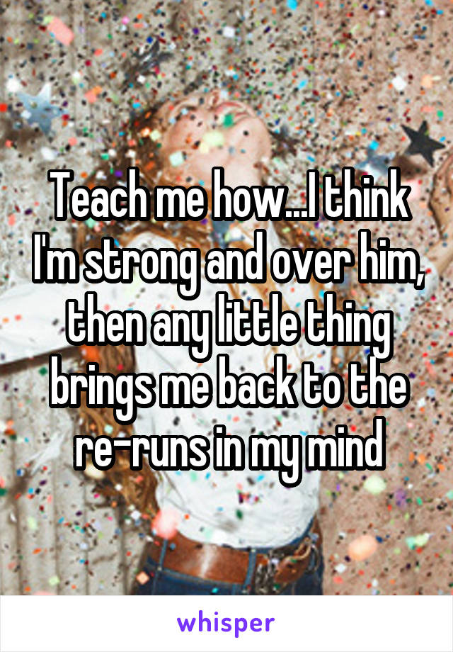 Teach me how...I think I'm strong and over him, then any little thing brings me back to the re-runs in my mind