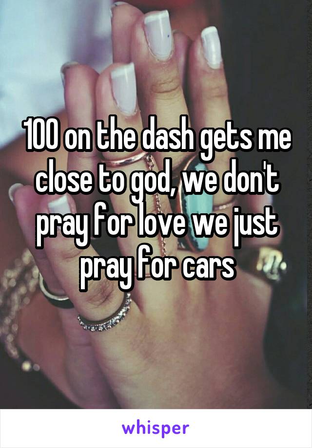 100 on the dash gets me close to god, we don't pray for love we just pray for cars
