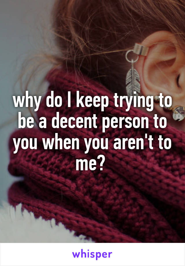 why do I keep trying to be a decent person to you when you aren't to me? 