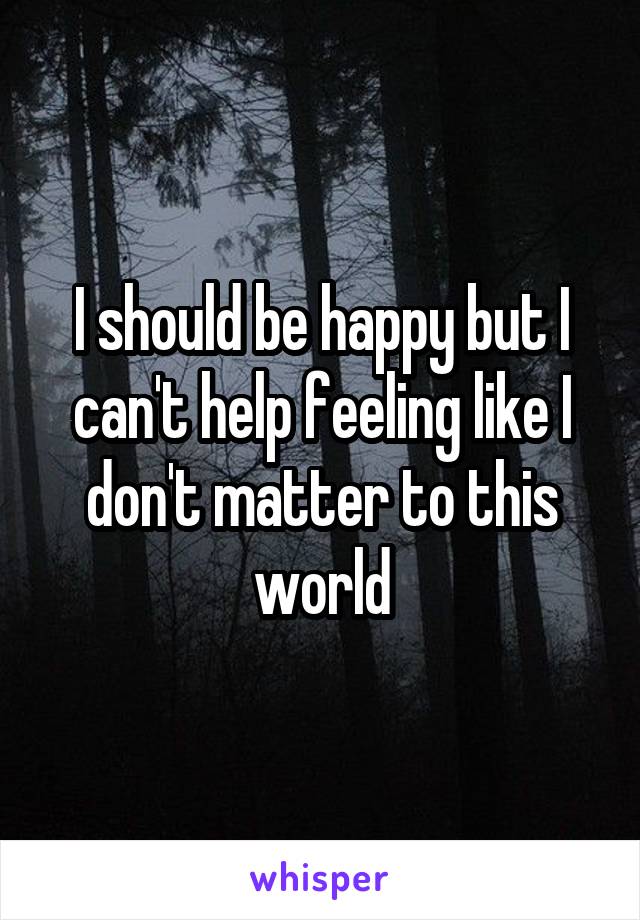 I should be happy but I can't help feeling like I don't matter to this world
