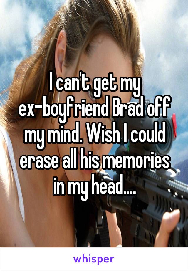 I can't get my ex-boyfriend Brad off my mind. Wish I could erase all his memories in my head....