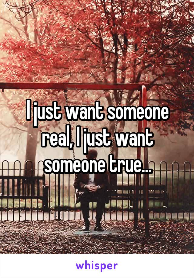 I just want someone real, I just want someone true...