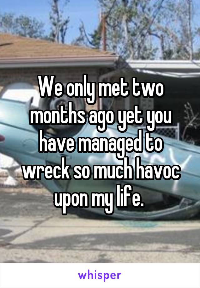 We only met two months ago yet you have managed to wreck so much havoc upon my life. 