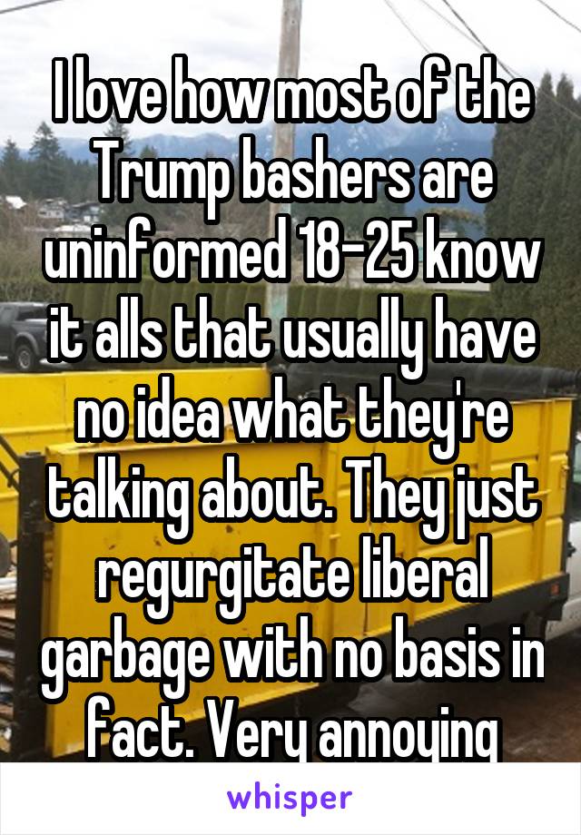 I love how most of the Trump bashers are uninformed 18-25 know it alls that usually have no idea what they're talking about. They just regurgitate liberal garbage with no basis in fact. Very annoying