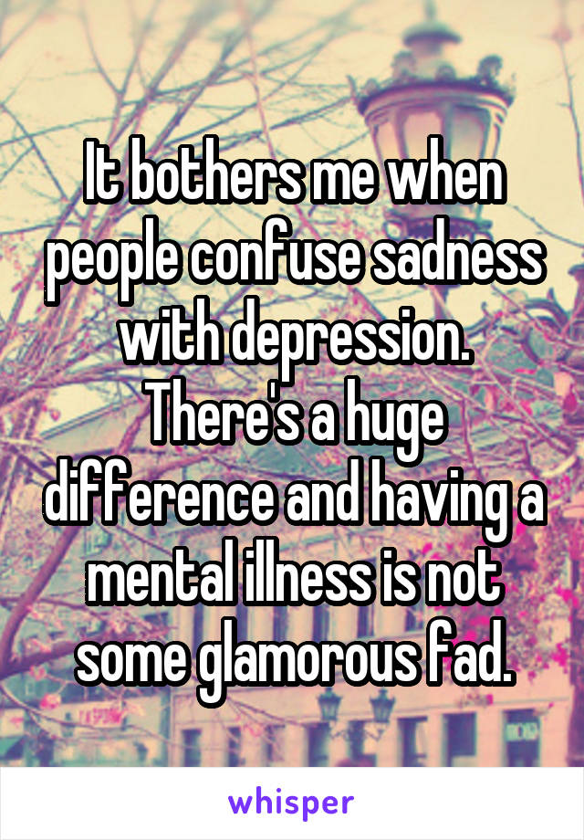 It bothers me when people confuse sadness with depression. There's a huge difference and having a mental illness is not some glamorous fad.
