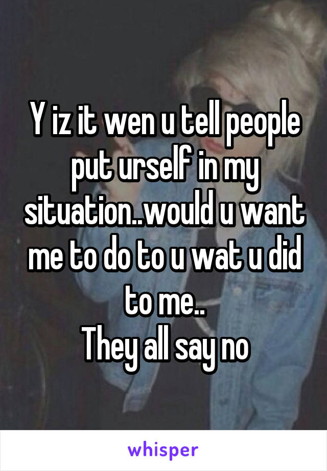 Y iz it wen u tell people put urself in my situation..would u want me to do to u wat u did to me..
They all say no