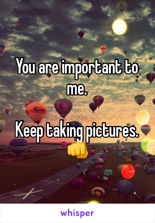 You are important to me. 

Keep taking pictures. 👊