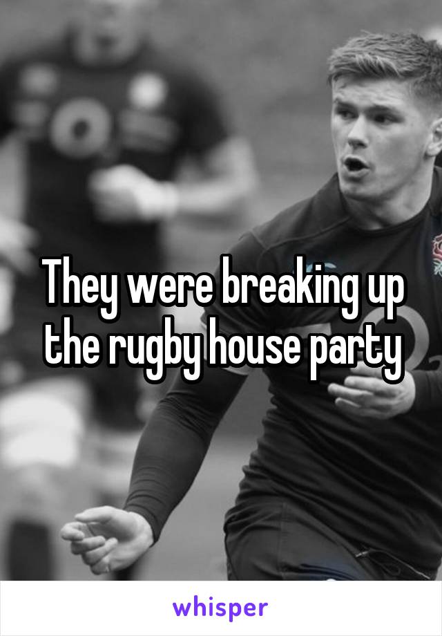 They were breaking up the rugby house party