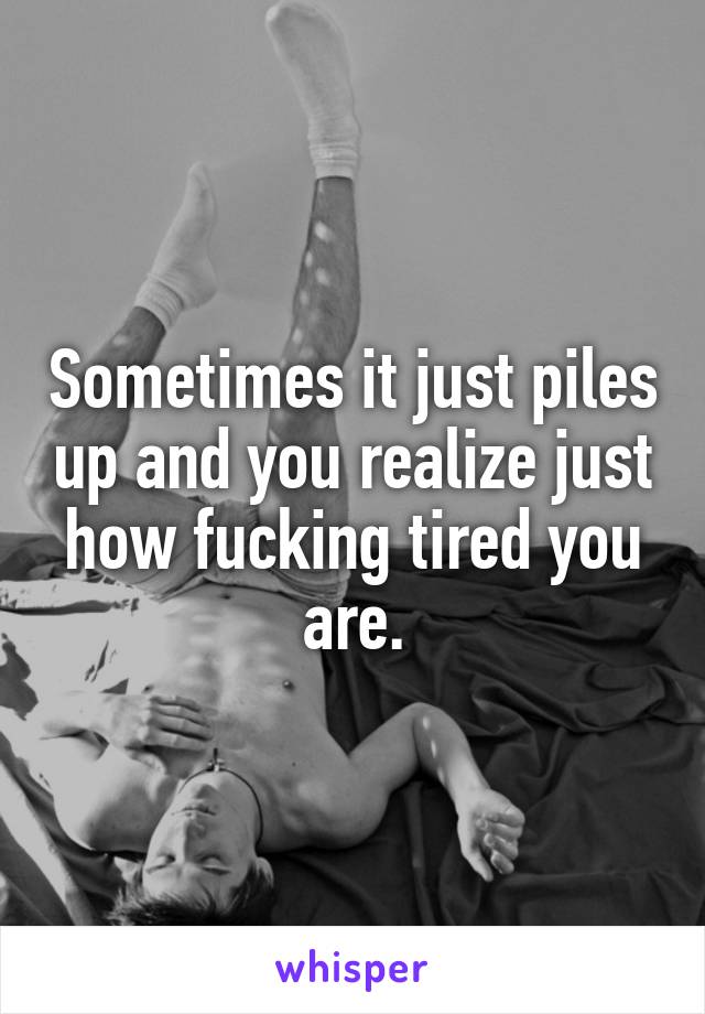 Sometimes it just piles up and you realize just how fucking tired you are.