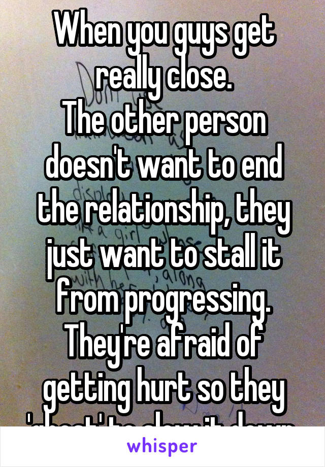 When you guys get really close.
The other person doesn't want to end the relationship, they just want to stall it from progressing.
They're afraid of getting hurt so they 'ghost' to slow it down.
