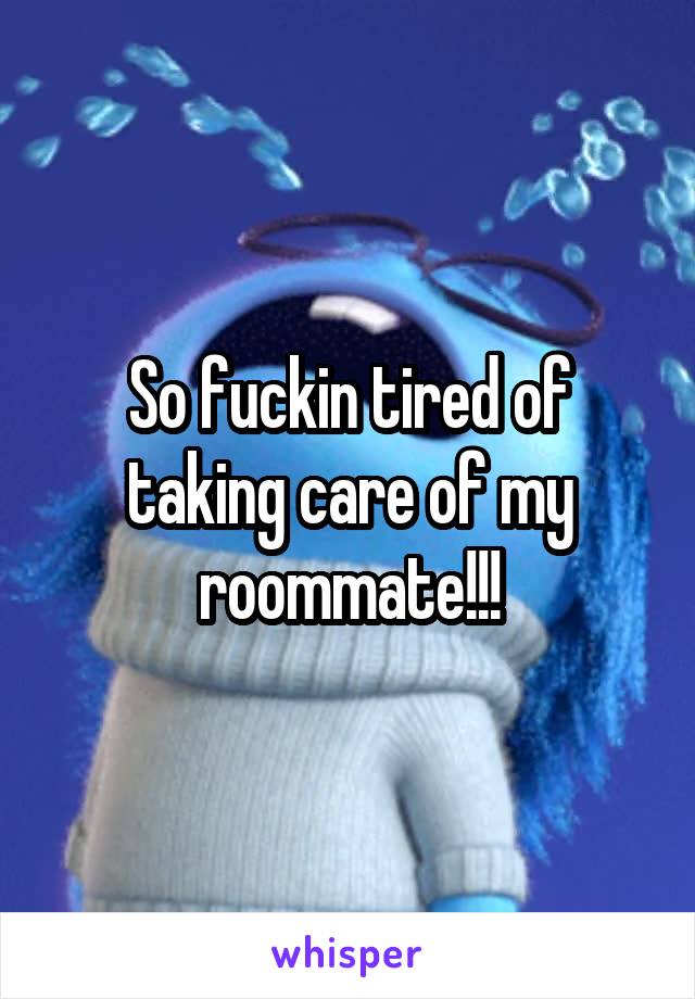 So fuckin tired of taking care of my roommate!!!