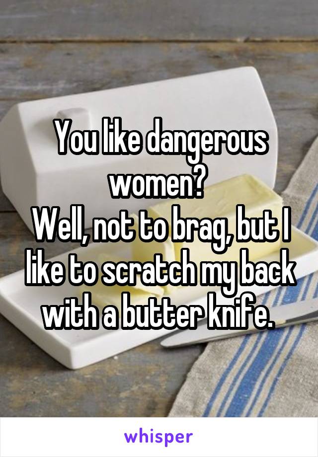 You like dangerous women? 
Well, not to brag, but I like to scratch my back with a butter knife. 