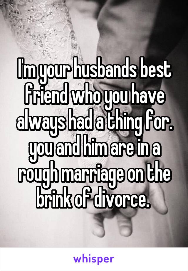 I'm your husbands best friend who you have always had a thing for. you and him are in a rough marriage on the brink of divorce. 