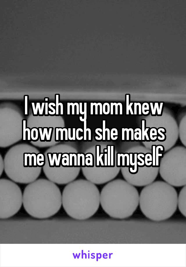 I wish my mom knew how much she makes me wanna kill myself