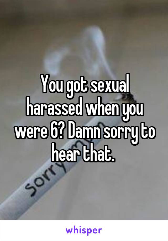 You got sexual harassed when you were 6? Damn sorry to hear that. 