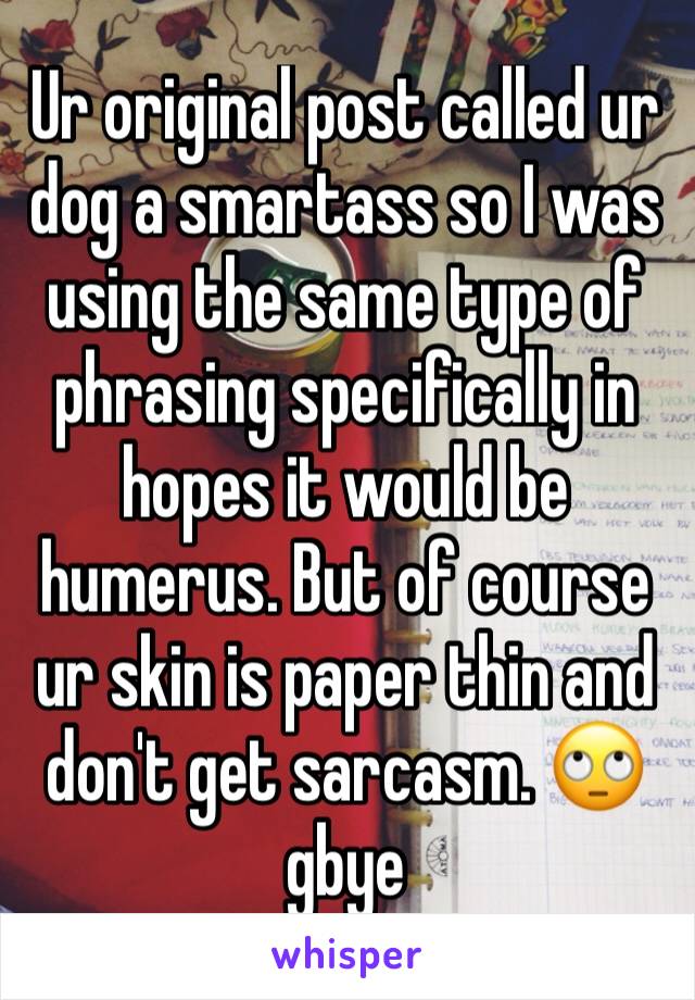 Ur original post called ur dog a smartass so I was using the same type of phrasing specifically in hopes it would be humerus. But of course ur skin is paper thin and don't get sarcasm. 🙄gbye 