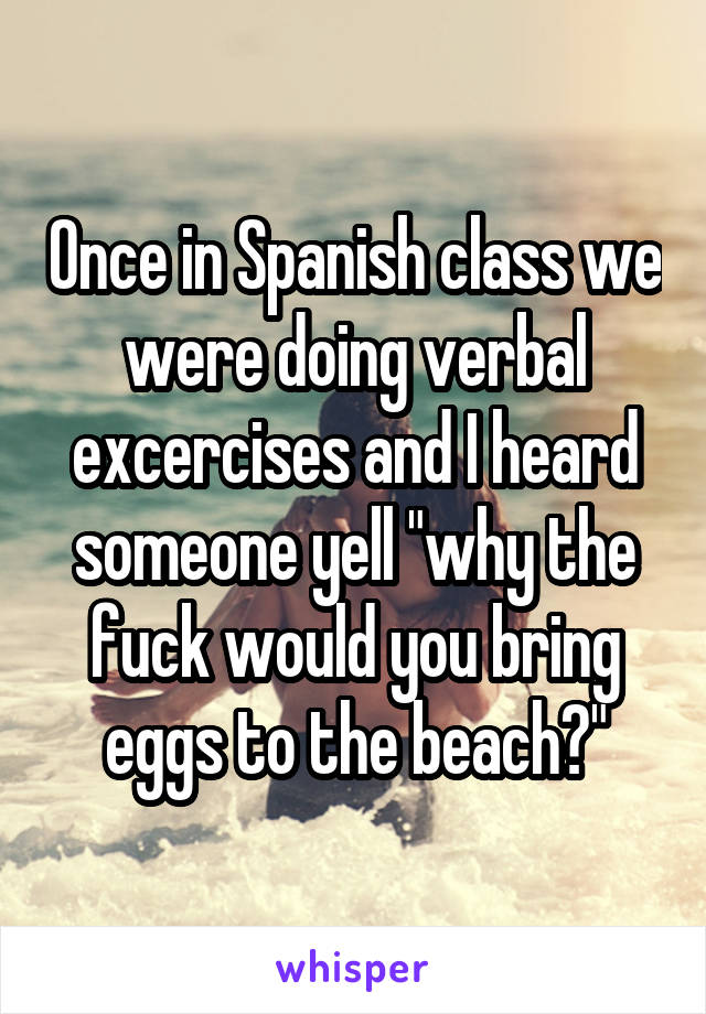 Once in Spanish class we were doing verbal excercises and I heard someone yell "why the fuck would you bring eggs to the beach?"