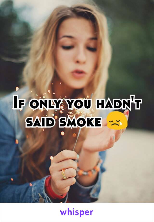 If only you hadn't said smoke 😢