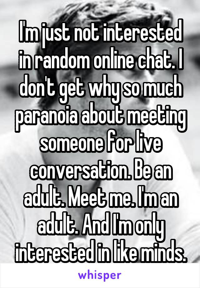 I'm just not interested in random online chat. I don't get why so much paranoia about meeting someone for live conversation. Be an adult. Meet me. I'm an adult. And I'm only interested in like minds.