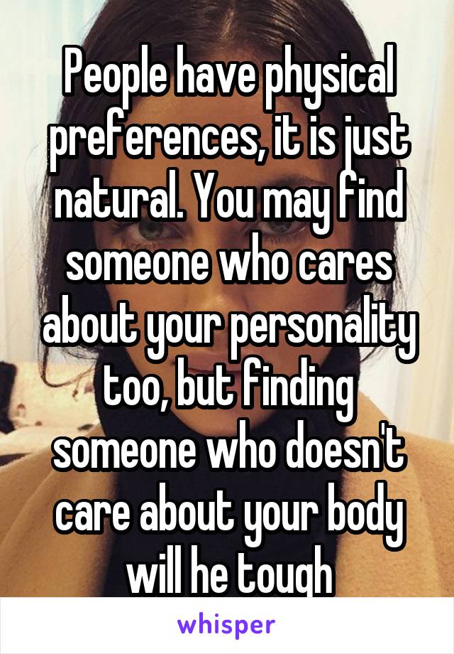 People have physical preferences, it is just natural. You may find someone who cares about your personality too, but finding someone who doesn't care about your body will he tough