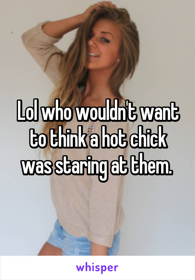 Lol who wouldn't want to think a hot chick was staring at them. 