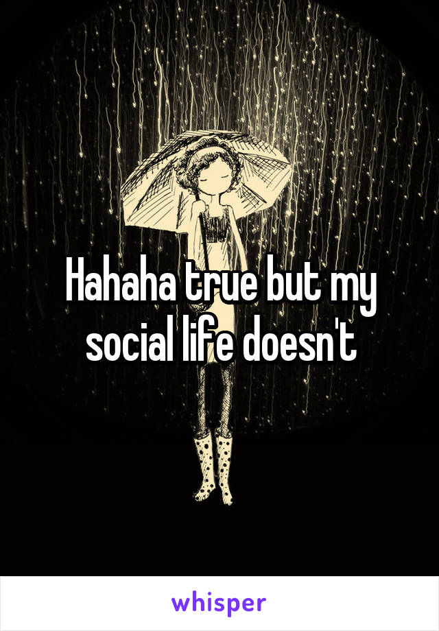 Hahaha true but my social life doesn't